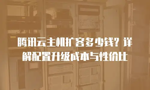 腾讯云主机扩容多少钱？详解配置升级成本与性价比