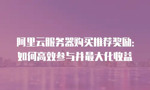阿里云服务器购买推荐奖励：如何高效参与并最大化收益
