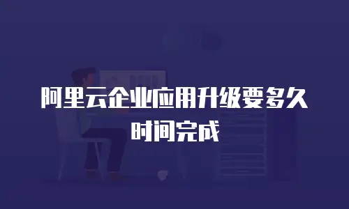 阿里云企业应用升级要多久时间完成