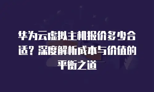 华为云虚拟主机报价多少合适？深度解析成本与价值的平衡之道
