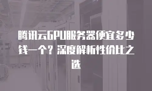 腾讯云GPU服务器便宜多少钱一个？深度解析性价比之选