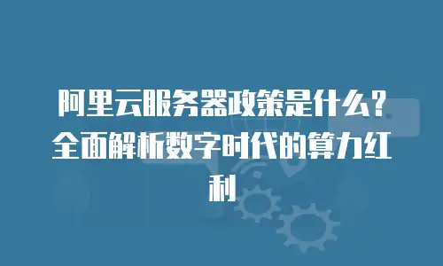 阿里云服务器政策是什么？全面解析数字时代的算力红利