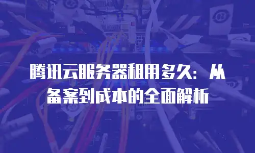腾讯云服务器租用多久：从备案到成本的全面解析