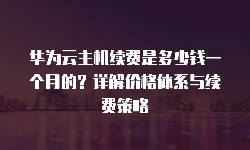 华为云主机续费是多少钱一个月的？详解价格体系与续费策略