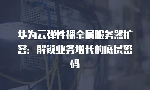 华为云弹性裸金属服务器扩容：解锁业务增长的底层密码