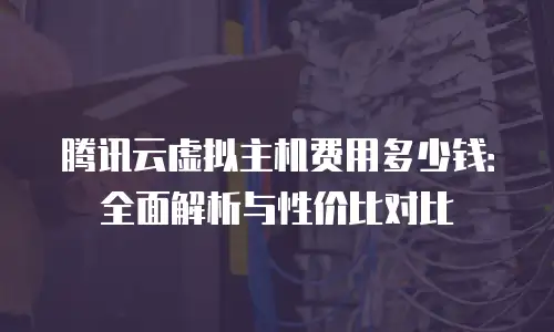 腾讯云虚拟主机费用多少钱：全面解析与性价比对比