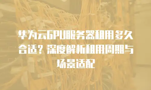 华为云GPU服务器租用多久合适？深度解析租用周期与场景适配