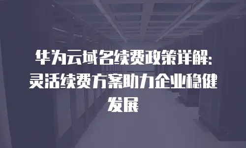 华为云域名续费政策详解：灵活续费方案助力企业稳健发展