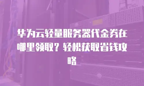 华为云轻量服务器代金券在哪里领取？轻松获取省钱攻略