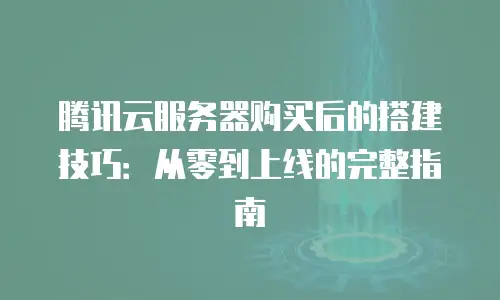 腾讯云服务器购买后的搭建技巧：从零到上线的完整指南