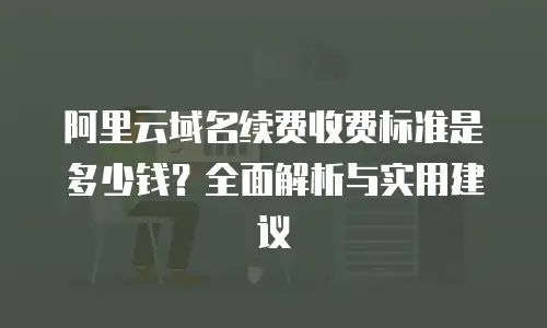 阿里云域名续费收费标准是多少钱？全面解析与实用建议