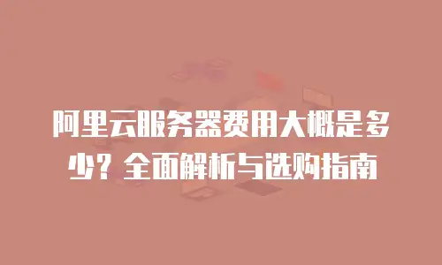 阿里云服务器费用大概是多少？全面解析与选购指南