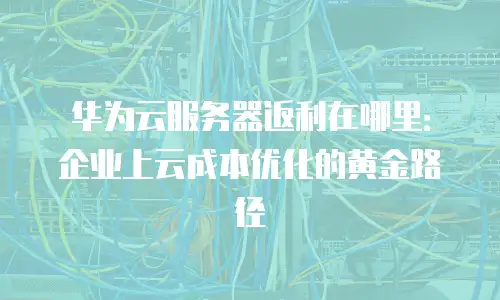 华为云服务器返利在哪里：企业上云成本优化的黄金路径
