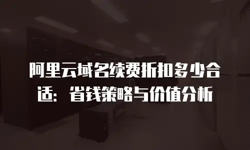 阿里云域名续费折扣多少合适：省钱策略与价值分析
