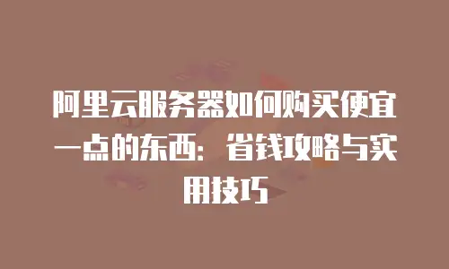 阿里云服务器如何购买便宜一点的东西：省钱攻略与实用技巧