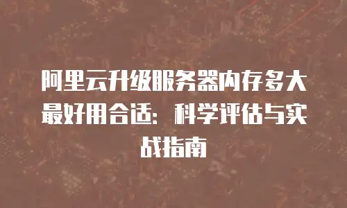 阿里云升级服务器内存多大最好用合适：科学评估与实战指南