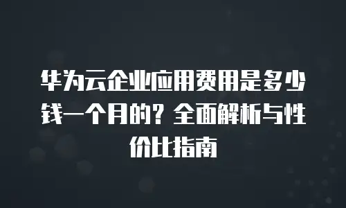 华为云企业应用费用是多少钱一个月的？全面解析与性价比指南