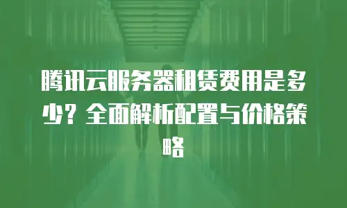 腾讯云服务器租赁费用是多少？全面解析配置与价格策略
