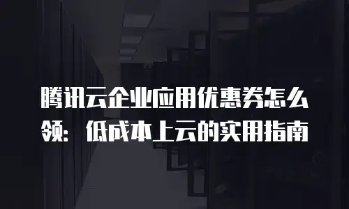 腾讯云企业应用优惠券怎么领：低成本上云的实用指南