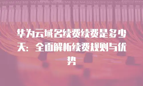 华为云域名续费续费是多少天：全面解析续费规则与优势