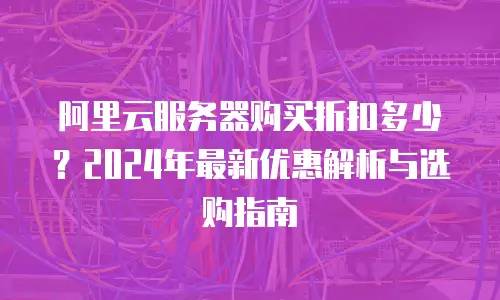 阿里云服务器购买折扣多少？2024年最新优惠解析与选购指南