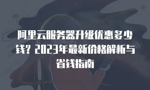 阿里云服务器升级优惠多少钱？2023年最新价格解析与省钱指南