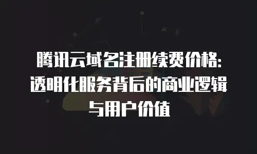 腾讯云域名注册续费价格：透明化服务背后的商业逻辑与用户价值