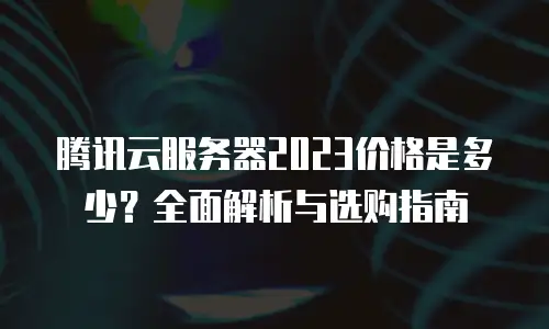 腾讯云服务器2023价格是多少？全面解析与选购指南