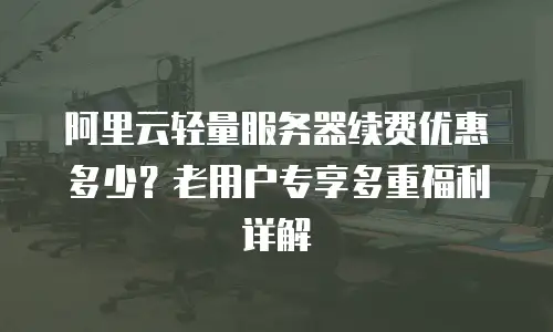 阿里云轻量服务器续费优惠多少？老用户专享多重福利详解