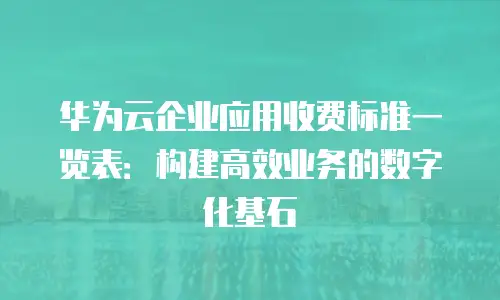 华为云企业应用收费标准一览表：构建高效业务的数字化基石
