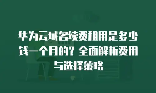 华为云域名续费租用是多少钱一个月的？全面解析费用与选择策略