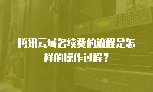 腾讯云域名续费的流程是怎样的操作过程？