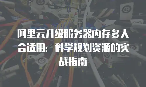 阿里云升级服务器内存多大合适用：科学规划资源的实战指南