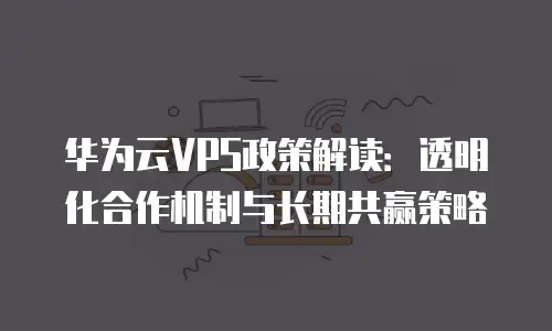 华为云VPS政策解读：透明化合作机制与长期共赢策略