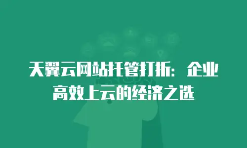 天翼云网站托管打折：企业高效上云的经济之选