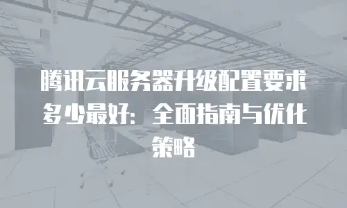 腾讯云服务器升级配置要求多少最好：全面指南与优化策略