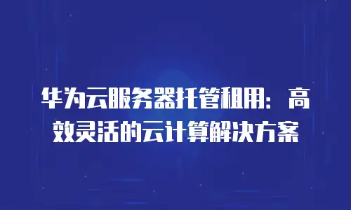 华为云服务器托管租用：高效灵活的云计算解决方案