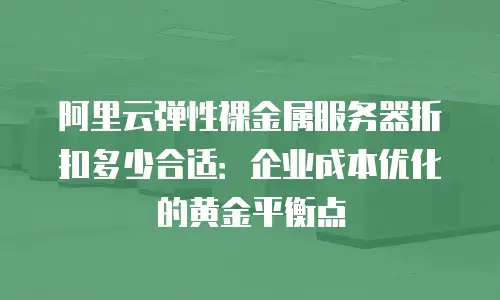 阿里云弹性裸金属服务器折扣多少合适：企业成本优化的黄金平衡点