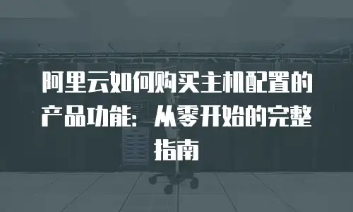 阿里云如何购买主机配置的产品功能：从零开始的完整指南