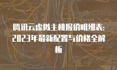 腾讯云虚拟主机报价明细表：2023年最新配置与价格全解析