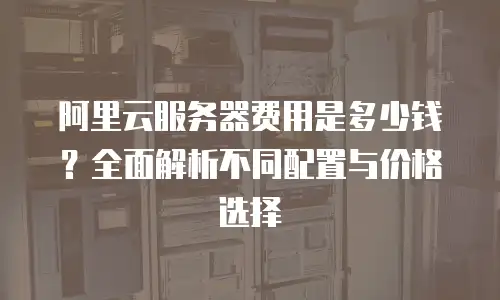 阿里云服务器费用是多少钱？全面解析不同配置与价格选择