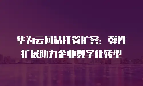 华为云网站托管扩容：弹性扩展助力企业数字化转型