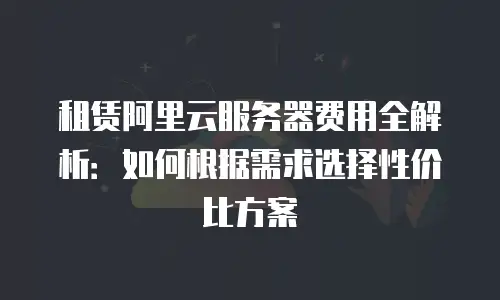 租赁阿里云服务器费用全解析：如何根据需求选择性价比方案