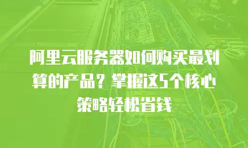 阿里云服务器如何购买最划算的产品？掌握这5个核心策略轻松省钱
