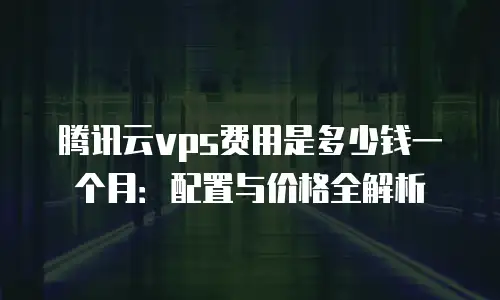 腾讯云vps费用是多少钱一个月：配置与价格全解析