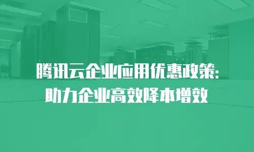 腾讯云企业应用优惠政策：助力企业高效降本增效
