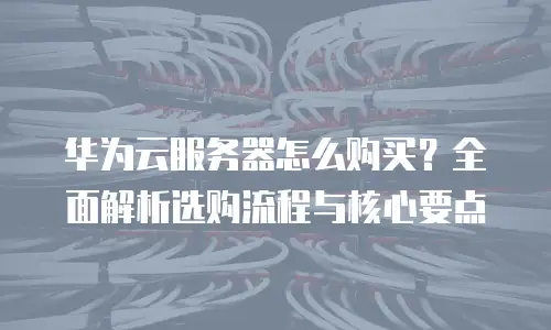 华为云服务器怎么购买？全面解析选购流程与核心要点