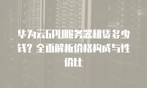 华为云GPU服务器租赁多少钱？全面解析价格构成与性价比