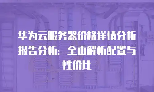 华为云服务器价格详情分析报告分析：全面解析配置与性价比