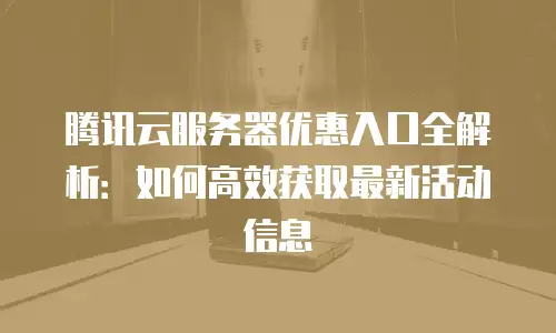 腾讯云服务器优惠入口全解析：如何高效获取最新活动信息